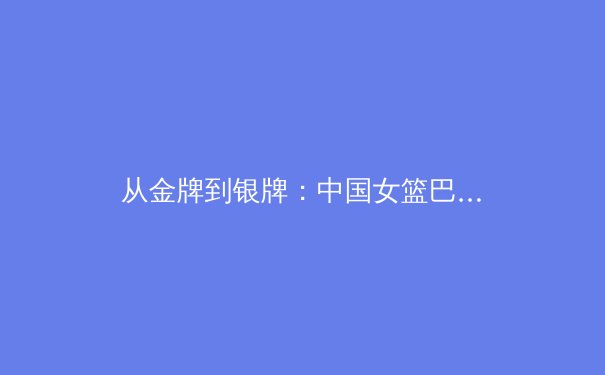从金牌到银牌：中国女篮巴黎奥运会的蜕变与传承